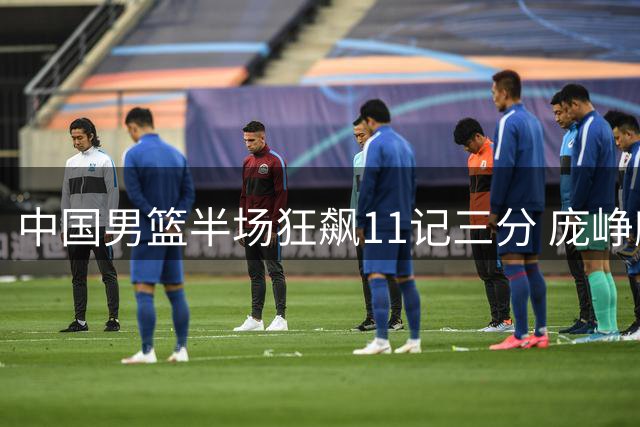 中国男篮半场狂飙11记三分 庞峥麟爆发助球队大胜喀麦隆