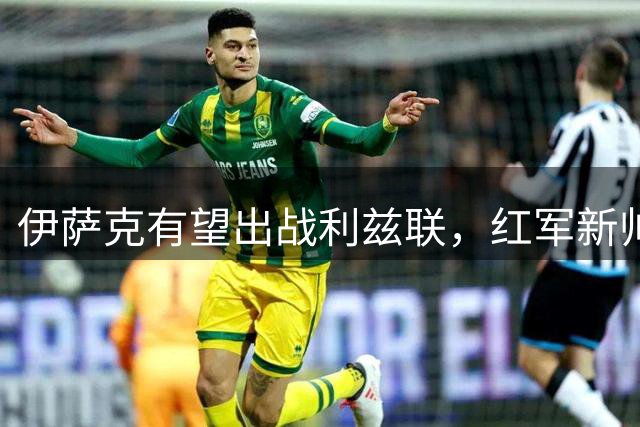 伊萨克有望出战利兹联，红军新帅寄予厚望