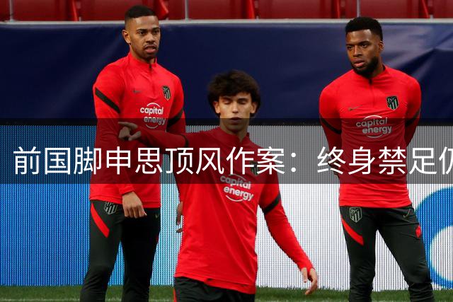 前国脚申思顶风作案：终身禁足仍违规执教，殴打青训学员引发众怒