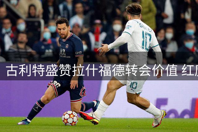 古利特盛赞拉什福德转会价值 红魔旧将有望迎新生