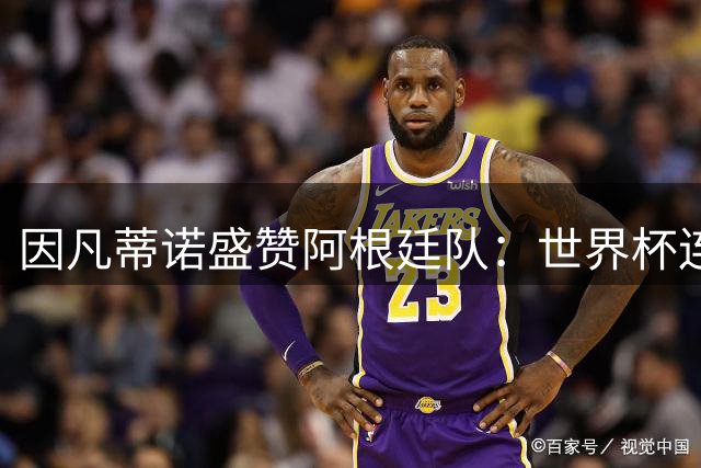 因凡蒂诺盛赞阿根廷队：世界杯连庄决赛创历史 点燃全球激情