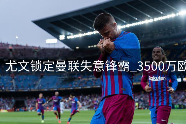 尤文锁定曼联失意锋霸 3500万欧转会拉锯战开启