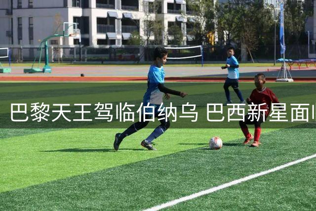 巴黎天王驾临伯纳乌 巴西新星面临艰难抉择