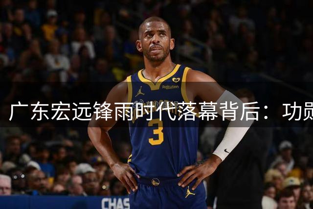 广东宏远"锋雨时代"落幕背后：功勋离任折射CBA职业化阵痛