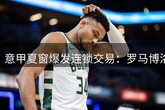 意甲夏窗爆发连锁交易：罗马博洛尼亚锋线大挪移 米兰蒙扎同步补强