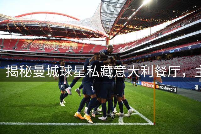 揭秘曼城球星私藏意大利餐厅，主帅马雷斯卡亲切探访