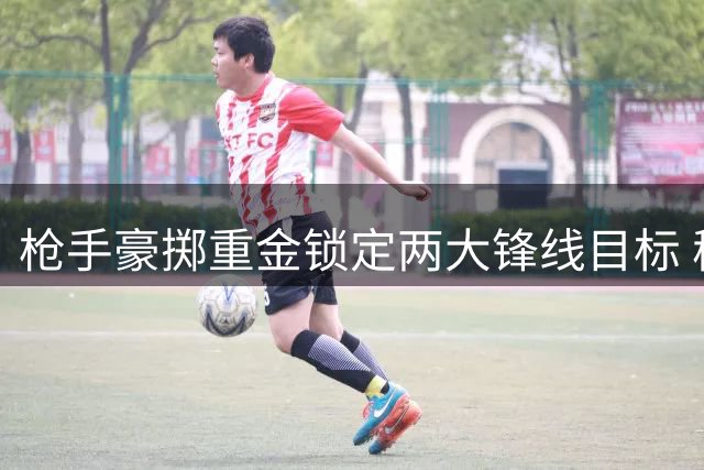 枪手豪掷重金锁定两大锋线目标 穆帅强硬表态拒放维尼修斯