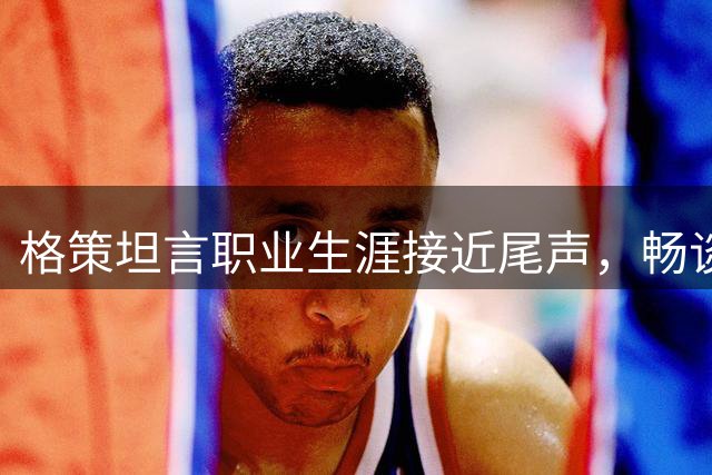 格策坦言职业生涯接近尾声，畅谈德国队世界杯失利根源