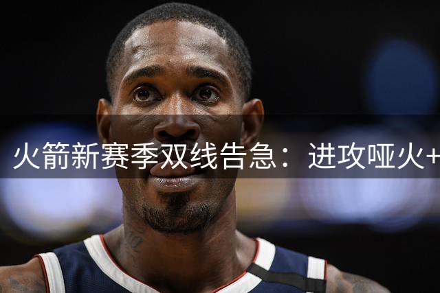 火箭新赛季双线告急：进攻哑火+组织混乱恐成致命伤