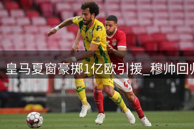 皇马夏窗豪掷1亿欧引援 穆帅回归+5强援加盟剑指欧冠