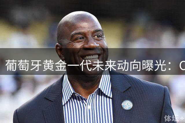 葡萄牙黄金一代未来动向曝光：C罗领衔众球星续写职业传奇