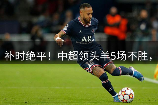 补时绝平！中超领头羊5场不胜，张玉宁踢疯了：梅开二度全场最佳