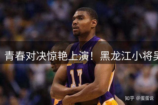 青春对决惊艳上演！黑龙江小将吴悠23分率队力克长沙青年军