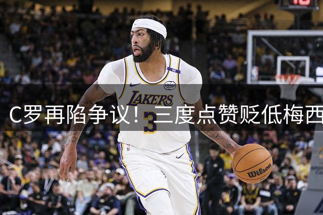 C罗再陷争议！三度点赞贬低梅西内容引足坛热议