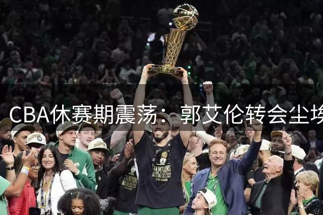 CBA休赛期震荡：郭艾伦转会尘埃落定 多支球队外援阵容洗牌