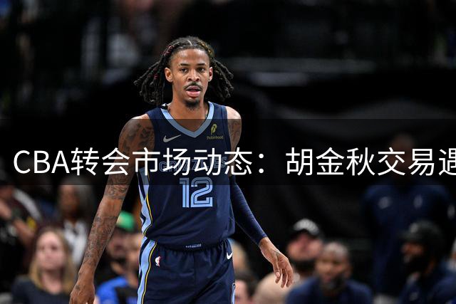CBA转会市场动态：胡金秋交易遇阻 辽篮调整目标 北控新秀退赛
