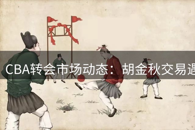 CBA转会市场动态：胡金秋交易遇阻 辽篮调整目标 北控新秀退赛